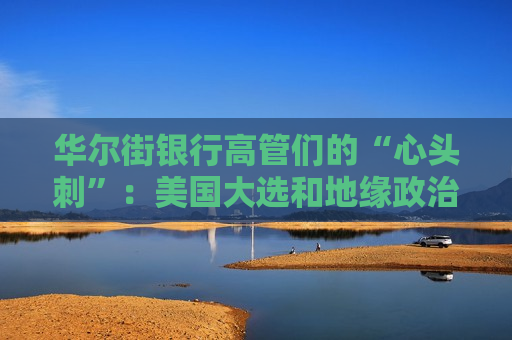 华尔街银行高管们的“心头刺”：美国大选和地缘政治风险！