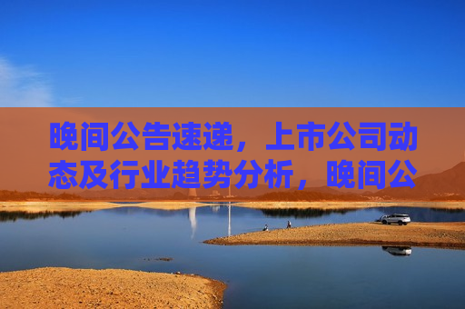 晚间公告速递，上市公司动态及行业趋势分析，晚间公告速递，上市公司动态与行业动态分析，晚间公告速递，上市公司动态与行业动态分析