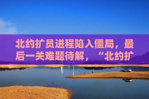 北约扩员进程陷入僵局，最后一关难题待解，“北约扩员进程陷僵局，最后一关难题亟待解决”，北约扩员进程陷入僵局，最后一关难题亟待解决