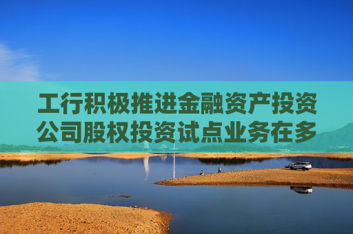 工行积极推进金融资产投资公司股权投资试点业务在多地率先落地