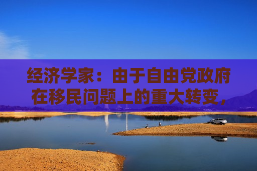 经济学家：由于自由党 *** 在移民问题上的重大转变，加拿大GDP增长将大幅放缓