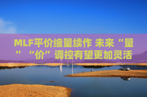 MLF平价缩量续作 未来“量”“价”调控有望更加灵活  第1张