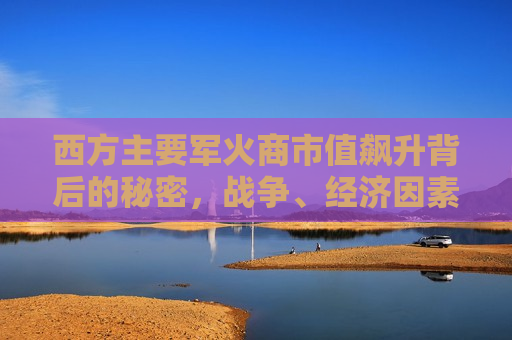 西方主要军火商市值飙升背后的秘密，战争、经济因素与技术革新的三重驱动，西方军火巨头市值飙升背后的三大驱动力，战争阴影、经济考量与技术革新，西方军火巨头市值飙升背后的三大驱动力，战争阴影、经济考量与技术革新