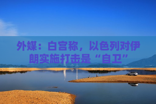 外媒：白宫称，以色列对伊朗实施打击是“自卫”