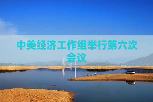 中美经济工作组举行第六次会议