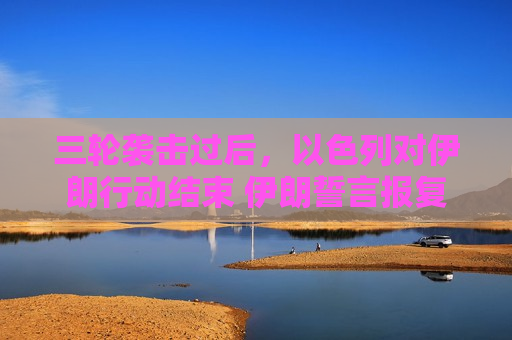 三轮袭击过后，以色列对伊朗行动结束 伊朗誓言报复
