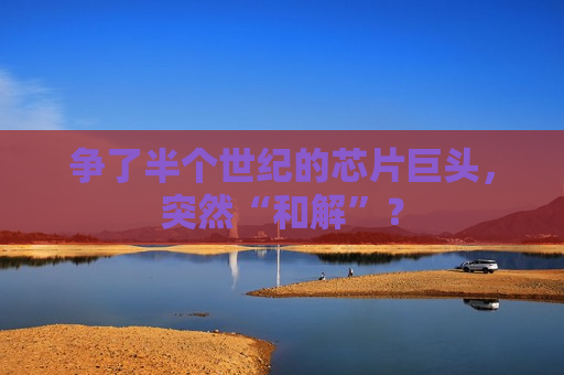 争了半个世纪的芯片巨头，突然“和解”？