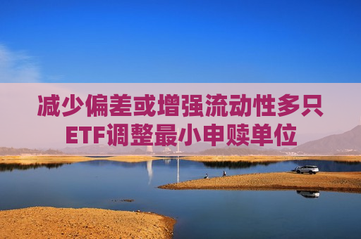 减少偏差或增强流动性多只ETF调整最小申赎单位