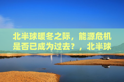 北半球暖冬之际，能源危机是否已成为过去？，北半球暖冬之际，能源危机是否已烟消云散？，北半球暖冬之际，能源危机是否已烟消云散？