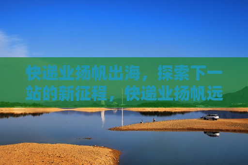 快递业扬帆出海，探索下一站的新征程，快递业扬帆远航，探索下一站的新征程，快递业扬帆远航，探索下一站的新征程