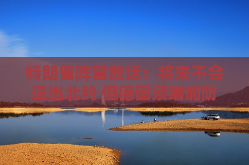 特朗普阵营放话：将来不会退出北约 但德国须增加防务开支