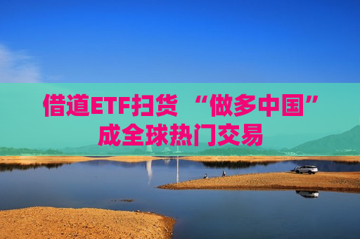 借道ETF扫货 “做多中国”成全球热门交易  第1张