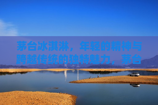 茅台冰淇淋，年轻的精神与跨越传统的独特魅力，茅台冰淇淋，年轻精神与传统魅力的完美融合，茅台冰淇淋，年轻精神与传统魅力的交融创新