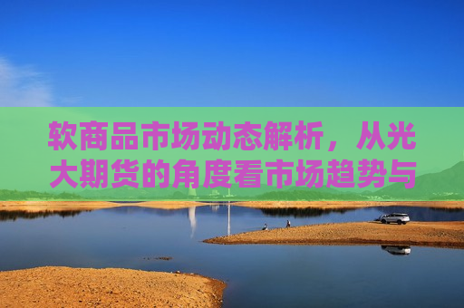 软商品市场动态解析，从光大期货的角度看市场趋势与策略选择，软商品市场动态解析，光大期货视角下的市场趋势与策略选择，光大期货视角下的软商品市场动态解析与策略选择  第1张