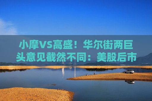小摩VS高盛！华尔街两巨头意见截然不同：美股后市究竟何去何从？