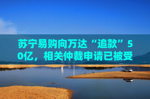 苏宁易购向万达“追款”50亿，相关仲裁申请已被受理