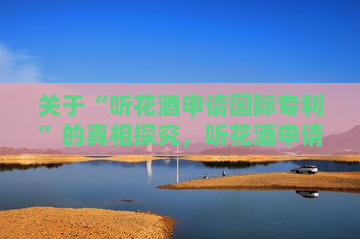 关于“听花酒申请国际专利”的真相探究，听花酒申请国际专利背后的真相探究，听花酒申请国际专利背后的真相揭秘  第1张