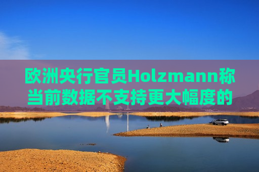 欧洲央行官员Holzmann称当前数据不支持更大幅度的降息  第1张