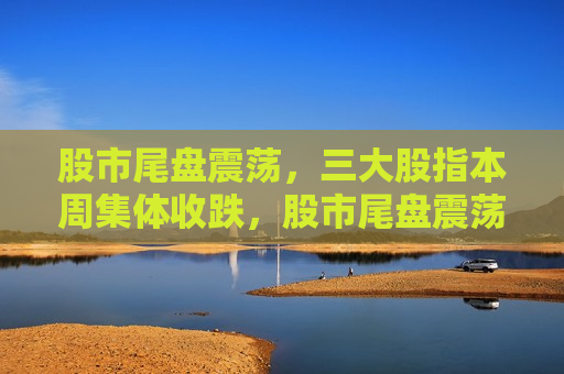 股市尾盘震荡，三大股指本周集体收跌，股市尾盘震荡，三大股指集体收跌，市场情绪波动引发市场调整，股市尾盘震荡，市场情绪波动致三大股指本周集体收跌
