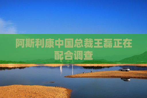 阿斯利康中国总裁王磊正在配合调查