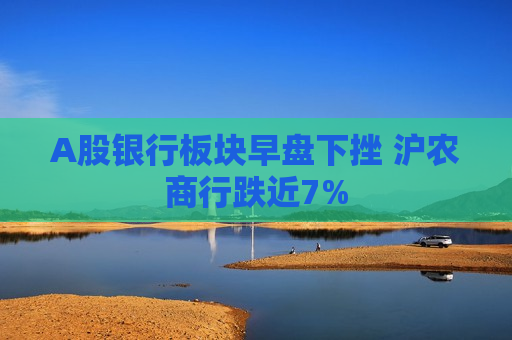 A股银行板块早盘下挫 沪农商行跌近7%