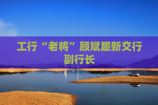 工行“老将”顾斌履新交行副行长