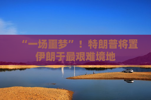“一场噩梦”！特朗普将置伊朗于最艰难境地