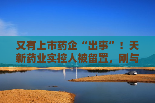 又有上市药企“出事”！天新药业实控人被留置，刚与女儿齐登富豪榜