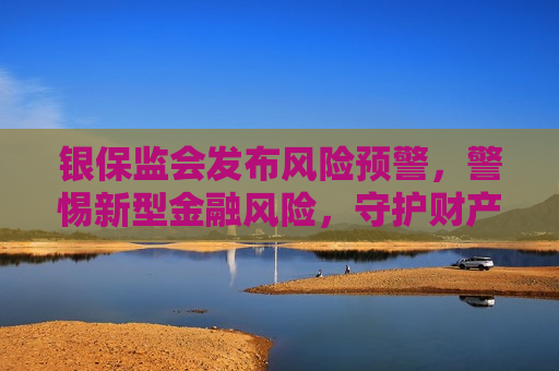银保监会发布风险预警，警惕新型金融风险，守护财产安全，银保监会发布风险预警，警惕新型金融风险