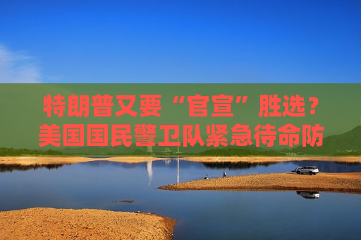 特朗普又要“官宣”胜选？美国国民警卫队紧急待命防“内乱”