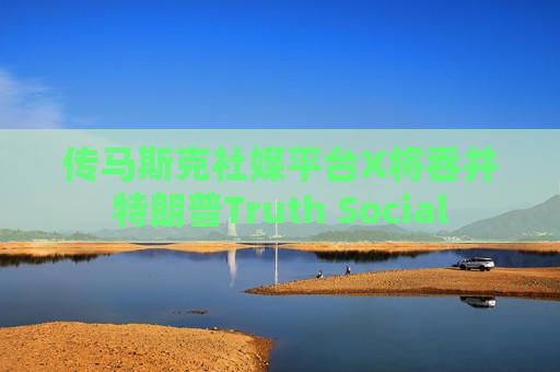 传马斯克社媒平台X将吞并特朗普Truth Social