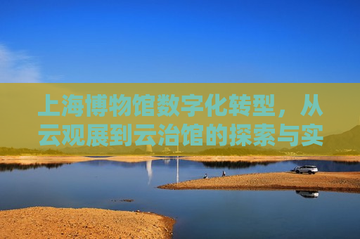 上海博物馆数字化转型，从云观展到云治馆的探索与实践，上海博物馆数字化转型，云观展到云治馆的探索之旅，上海博物馆数字化转型探索之旅，云观展到云治馆