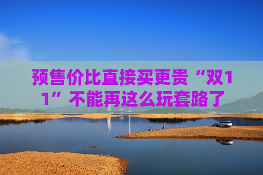预售价比直接买更贵“双11”不能再这么玩套路了  第1张