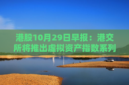 港股10月29日早报：港交所将推出虚拟资产指数系列 富达投资旗下机构增持中国人寿H股