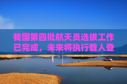 我国第四批航天员选拔工作已完成，未来将执行载人登月任务