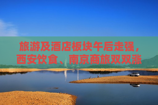 旅游及酒店板块午后走强，西安饮食、南京商旅双双涨停