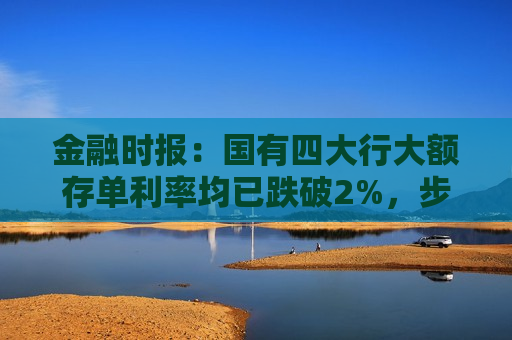 金融时报：国有四大行大额存单利率均已跌破2%，步入“1字头”