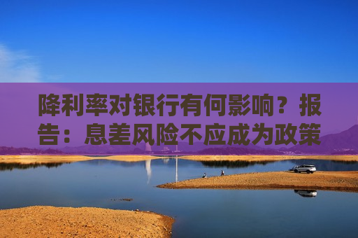 降利率对银行有何影响？报告：息差风险不应成为政策掣肘