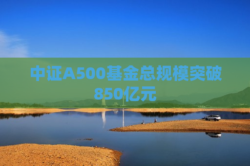 中证A500基金总规模突破850亿元