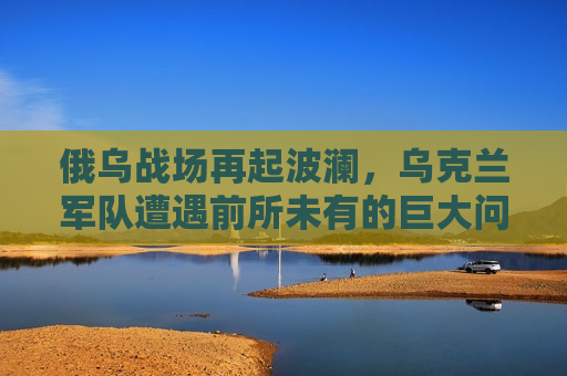 俄乌战场再起波澜，乌克兰军队遭遇前所未有的巨大问题，俄乌战场再起波澜，乌克兰军队遭遇重大挑战，俄乌战场再起波澜，乌克兰军队面临前所未有的重大挑战