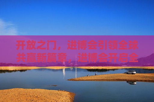 开放之门，进博会引领全球共赢新篇章，进博会开启全球共赢新篇章，进博会开启全球共赢新篇章  第1张
