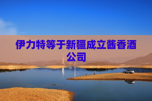 伊力特等于新疆成立酱香酒公司  第1张