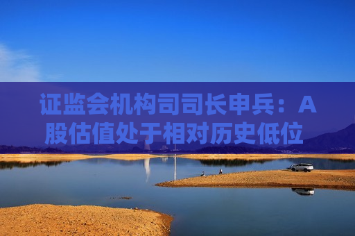  *** 机构司司长申兵：A股估值处于相对历史低位 为外资长期配置提供了更优选择