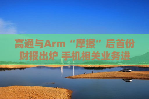 高通与Arm“摩擦”后首份财报出炉 手机相关业务进入回暖期