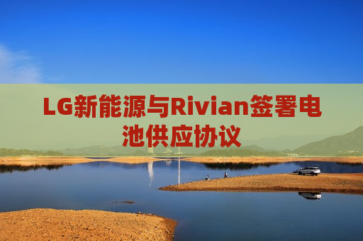 LG新能源与Rivian签署电池供应协议