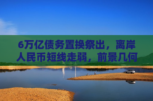 6万亿债务置换祭出，离岸人民币短线走弱，前景几何