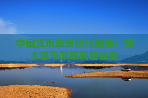 中国货币政策执行报告：加大货币政策调控强度