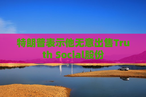 特朗普表示他无意出售Truth Social股份