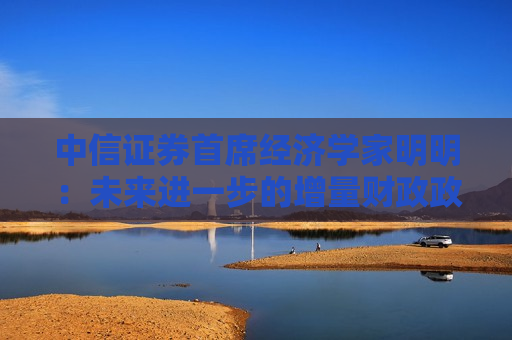 中信证券首席经济学家明明：未来进一步的增量财政政策仍有空间