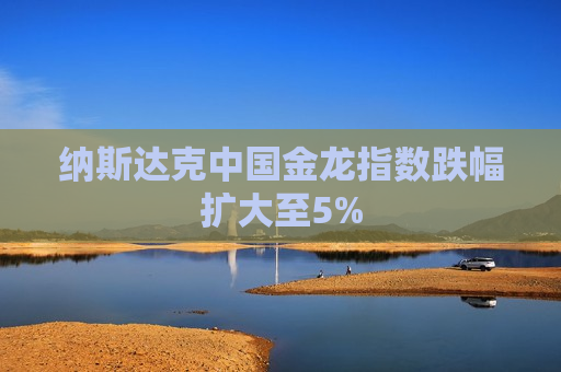 纳斯达克中国金龙指数跌幅扩大至5%